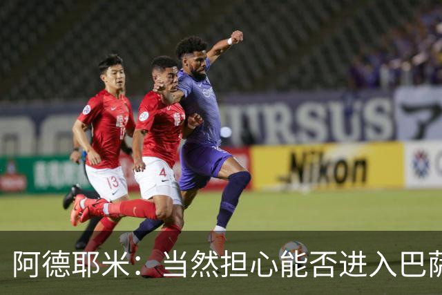 阿德耶米：当然担心能否进入巴萨首发，但最好心态是认为自己可以